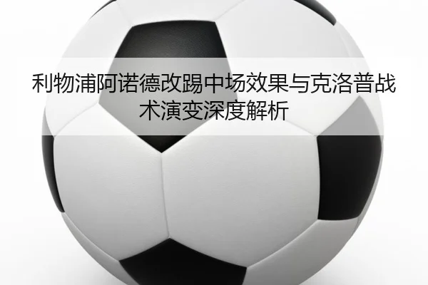 利物浦阿诺德改踢中场效果与克洛普战术演变深度解析