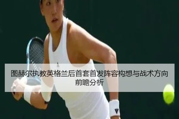 图赫尔执教英格兰后首套首发阵容构想与战术方向前瞻分析