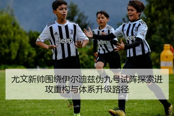尤文新帅围绕伊尔迪兹伪九号试阵探索进攻重构与体系升级路径