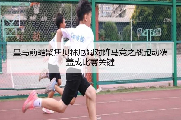 皇马前瞻聚焦贝林厄姆对阵马竞之战跑动覆盖成比赛关键