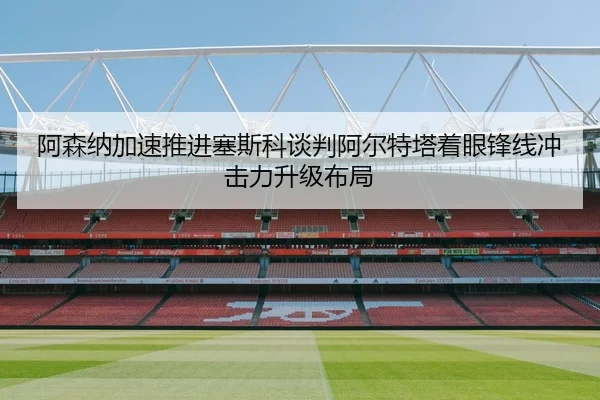 阿森纳加速推进塞斯科谈判阿尔特塔着眼锋线冲击力升级布局