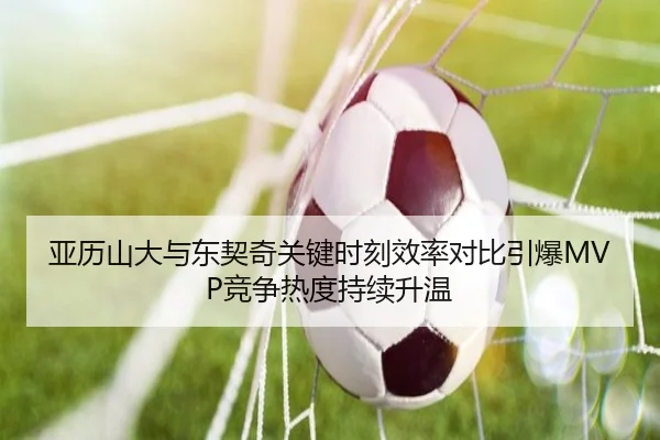 亚历山大与东契奇关键时刻效率对比引爆MVP竞争热度持续升温